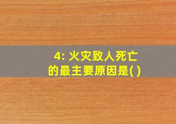 4: 火灾致人死亡的最主要原因是( )